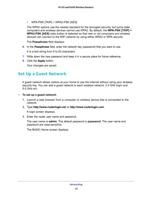 Page 36Networking 
36 N150 and N300 Wireless Routers 
•WPA-PSK [TKIP} + WPA2-PSK [AES]
The WPA2 options use the newest standard for the strongest security, but some older 
computers and wireless devices cannot use WPA2. By default, the WPA-PSK [TKIP] + 
WPA2-PSK [AES] radio button is selected so that new or old computers and wireless 
devices can connect to the WiFi network by using either WPA2 or WPA security. 
The Passphrase field displays.
6. In the Passphrase field, enter the network key (password) that you...