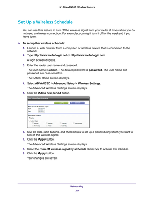 Page 39Networking 39
 N150 and N300 Wireless Routers
Set Up a Wireless Schedule
You can use this feature to turn off the wireless signal from your router at 
times when you do 
not need a wireless connection. For example, you might turn it off for the weekend if you 
leave town.
To set up the wireless schedule:
1.  Launch a web browser from a computer or wireless device that is connecte\
d to the 
network.
2.  T
ype  http://www.routerlogin.net  or http://www.routerlogin.com .
A login screen displays.
3.  Enter...
