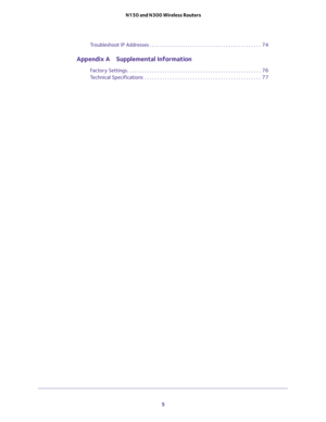 Page 5 
5  N150 and N300 Wireless Routers
Troubleshoot IP Addresses . . . . . . . . . . . . . . . . . . . . . . . . . . . . . . . . . . . . . . . . . . . .  74
Appendix A Supplemental Information
Factory Settings. . . . . . . . . . . . . . . . . . . . . . . . . . . . . . . . . . . . . . . . . . . . . . . . . . . . .  76
Technical Specifications  . . . . . . . . . . . . . . . . . . . . . . . . . . . . . . . . . . . . . . . . . . . . . .  77 