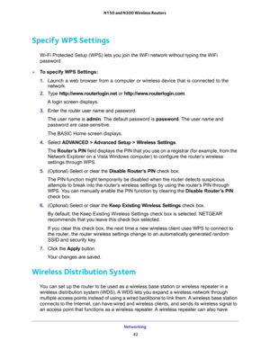 Page 42Networking 
42 N150 and N300 Wireless Routers 
Specify WPS Settings
Wi-Fi Protected Setup (WPS) lets you join the WiFi network without typing the WiFi 
password.
To specify WPS Settings:
1. Launch a web browser from a computer or wireless device that is connected to the 
network.
2. Type http://www.routerlogin.net or http://www.routerlogin.com.
A login screen displays.
3. Enter the router user name and password.
The user name is admin. The default password is password. The user name and 
password are...