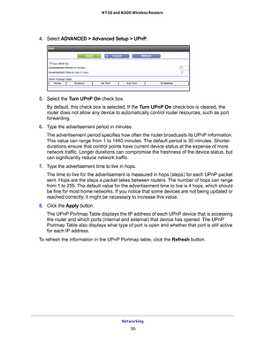 Page 50Networking 50
N150 and N300 Wireless Routers 
4. 
Select  ADVANCED > Advanced Setup > UPnP .
5. Select the  Turn UPnP On check box.
By default, this check box is selected. If the T
 urn UPnP On check box is cleared, the 
router  does not allow any device to automatically control router  resources, such as port 
forwarding.
6.  T
ype the advertisement period in minutes.
The advertisement period specifies how often the  router broadcasts its UPnP information. 
This value can range from 1 to 1440 minutes....