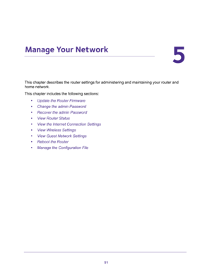 Page 5151
5
5.   Manage Your Network
This chapter describes the router settings for administering and maintaining your router and 
home network. 
This chapter includes the following sections:
•Update the Router Firmware 
•Change the admin Password 
•Recover the admin Password 
•View Router Status 
•View the Internet Connection Settings 
•View Wireless Settings 
•View Guest Network Settings 
•Reboot the Router 
•Manage the Configuration File  