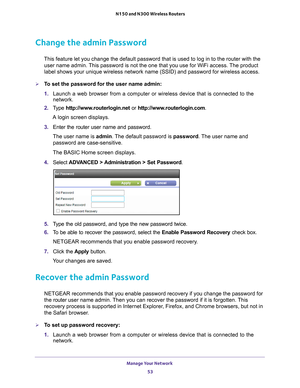 Page 53Manage Your Network 53
 N150 and N300 Wireless Routers
Change the admin Password
This feature let you change the default password that is used to log in \
to the router with the 
user name admin. This password is not the one that you use for WiFi access. The product 
label shows your unique wireless network name (SSID) and password for \
wireless access.
To set the password for the user name admin:
1.  Launch a web browser from a computer or wireless device that is connecte\
d to the 
network.
2.  T
ype...