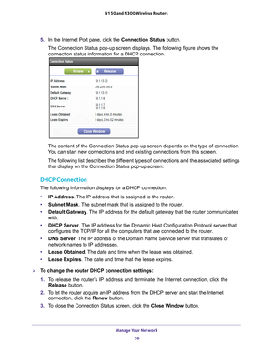 Page 58Manage Your Network 58
N150 and N300 Wireless Routers 
5. 
In the Internet Port pane, click the  Connection Status button.
The Connection Status pop-up screen displays. The following figure shows the  connection status information for a DHCP connection.
The content of the Connection Status pop-up screen depends on the type o\
f connection. 
You can start new connections and end existing connections from this scre\
en.
The following list describes the different types of connections and the associated...