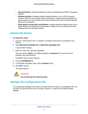 Page 61Manage Your Network 
61  N150 and N300 Wireless Routers
•Broadcast Name. Indicates whether the router is broadcasting its SSID for the guest 
network.
•Wireless Isolation. Indicates whether wireless isolation is on or off for the guest 
network. When it is off, wireless clients (computers or wireless devices) that join the 
guest network can use the Internet, but cannot access each other or access Ethernet 
devices on the network.
•Allow guest to access My Local Network. Indicates whether wireless...