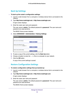 Page 62Manage Your Network 62
N150 and N300 Wireless Routers 
Back Up Settings
To back up the router’s configuration settings:
1. 
Launch a web browser from a computer or wireless device that is connecte\
d to the 
network.
2.  T
ype  http://www.routerlogin.net  or http://www.routerlogin.com .
A login screen displays.
3.  Enter the router user name and password.
The user name is  admin. 
 The default password is password . The user name and 
password are case-sensitive.
The BASIC Home screen displays.
4....