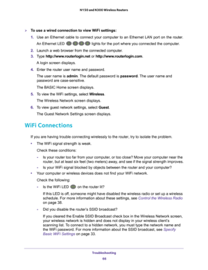 Page 66Troubleshooting 66
N150 and N300 Wireless Routers 
To use a wired connection to view WiFi settings:
1. 
Use an Ethernet cable to connect your computer to an Ethernet LAN port o\
n the  router.
An Ethernet LED 
 lights for the port where you connected the computer.
2.  Launch a web browser from the connected computer
 .
3.  T
ype  http://www.routerlogin.net  or http://www.routerlogin.com .
A login screen displays.
4.  Enter the router user name and password.
The user name is  admin. 
 The default...