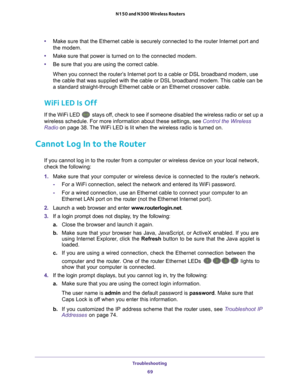 Page 69Troubleshooting 69
 N150 and N300 Wireless Routers
•
Make sure that the Ethernet cable is securely connected to the router In\
ternet port and 
the modem.
• Make sure that power is turned on to the connected modem.
• Be sure that you are using the correct cable.
When you connect the router’s Internet port to a cable or DSL broadband modem, use 
the cable that was supplied with the cable or DSL broadband modem. 
 This cable can be 
a standard straight-through Ethernet cable or an Ethernet crossover cabl\...