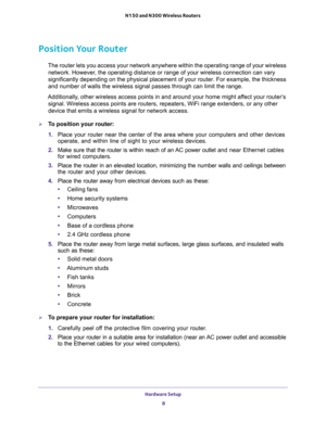 Page 8Hardware Setup 
8 N150 and N300 Wireless Routers 
Position Your Router
The router lets you access your network anywhere within the operating range of your wireless 
network. However, the operating distance or range of your wireless connection can vary 
significantly depending on the physical placement of your router. For example, the thickness 
and number of walls the wireless signal passes through can limit the range. 
Additionally, other wireless access points in and around your home might affect your...