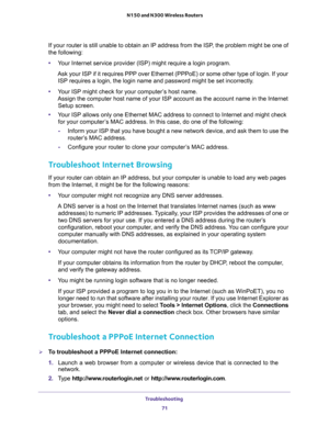 Page 71Troubleshooting 
71  N150 and N300 Wireless Routers
If your router is still unable to obtain an IP address from the ISP, the problem might be one of 
the following:
•Your Internet service provider (ISP) might require a login program.
Ask your ISP if it requires PPP over Ethernet (PPPoE) or some other type of login. If your 
ISP requires a login, the login name and password might be set incorrectly.
•Your ISP might check for your computer’s host name. 
Assign the computer host name of your ISP account as...