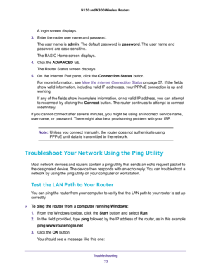 Page 72Troubleshooting 
72 N150 and N300 Wireless Routers 
A login screen displays.
3. Enter the router user name and password.
The user name is admin. The default password is password. The user name and 
password are case-sensitive.
The BASIC Home screen displays.
4. Click the ADVANCED tab.
The Router Status screen displays.
5. On the Internet Port pane, click the Connection Status button.
For more information, see View the Internet Connection Status on page 57. If the fields 
show valid information, including...