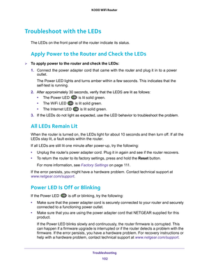 Page 102Troubleshooting 102
N300 WiFi Router 
Troubleshoot with the LEDs
The LEDs on the front panel of the router indicate its status.
Apply Power to the Router and Check the LEDs
To apply power to the router and check the LEDs:
1. 
Connect the power adapter cord that came with the  router and plug it in to a power 
outlet. 
The Power LED lights and turns amber within a few seconds. This indicates that the  self-test is running.
2.  After approximately 30 seconds, verify that the LEDS are lit as follows:\
•...