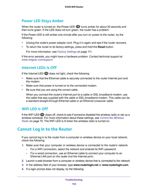 Page 103Troubleshooting 103
 N300 WiFi Router
Power LED Stays Amber
When the router is turned on, the Power LED  turns amber for about 20 seconds and 
then turns green. If the LED does not turn green, the router has a probl\
em.
If the Power LED is still amber one minute after you turn on power to th\
e router, try the 
following:
• Unplug the router’s
  power adapter cord. Plug it in again and see if the router recovers.
• T
o return the router to its factory settings, press and hold the Reset  button. 
For...