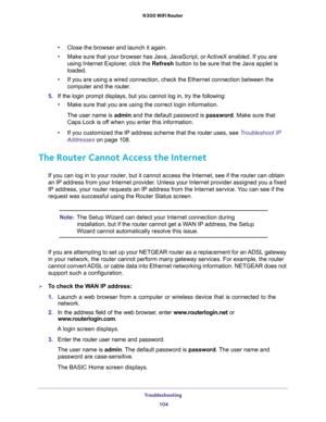 Page 104Troubleshooting 
104 N300 WiFi Router 
•Close the browser and launch it again.
•Make sure that your browser has Java, JavaScript, or ActiveX enabled. If you are 
using Internet Explorer, click the Refresh button to be sure that the Java applet is 
loaded.
•If you are using a wired connection, check the Ethernet connection between the 
computer and the router.
5. If the login prompt displays, but you cannot log in, try the following:
•Make sure that you are using the correct login information.
The user...