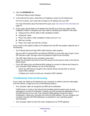 Page 105Troubleshooting 
105  N300 WiFi Router
4. Click the ADVANCED tab.
The Router Status screen displays.
5. In the Internet Port pane, check that an IP address is shown for the Internet port.
If 0.0.0.0 is shown, your router did not obtain an IP address from your ISP.
For more information about the Internet Port pane, see View Internet Port Information on 
page 76.
6. If your router cannot obtain an IP address from the ISP, try to force your cable or DSL 
broadband modem to recognize your new router by...