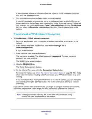 Page 106Troubleshooting 
106 N300 WiFi Router 
If your computer obtains its information from the router by DHCP, reboot the computer 
and verify the gateway address.
•You might be running login software that is no longer needed.
If your ISP provided a program to log you in to the Internet (such as WinPoET), you no 
longer need to run that software after installing your router. If you use Internet Explorer as 
your browser, you might need to select Tools > Internet Options, click the Connections 
tab, and select...