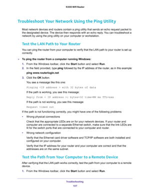 Page 107Troubleshooting 
107  N300 WiFi Router
Troubleshoot Your Network Using the Ping Utility
Most network devices and routers contain a ping utility that sends an echo request packet to 
the designated device. The device then responds with an echo reply. You can troubleshoot a 
network by using the ping utility on your computer or workstation. 
Test the LAN Path to Your Router
You can ping the router from your computer to verify that the LAN path to your router is set up 
correctly.
To ping the router from a...