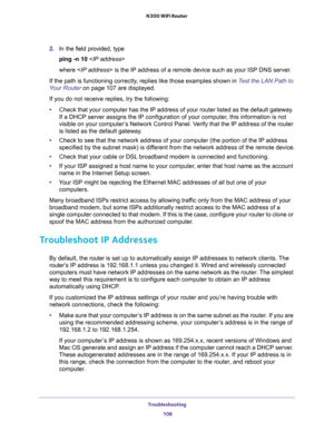 Page 108Troubleshooting 
108 N300 WiFi Router 
2. In the field provided, type
ping -n 10 
where  is the IP address of a remote device such as your ISP DNS server.
If the path is functioning correctly, replies like those examples shown in Test the LAN Path to 
Your Router on page 107 are displayed.
If you do not receive replies, try the following:
•Check that your computer has the IP address of your router listed as the default gateway. 
If a DHCP server assigns the IP configuration of your computer, this...