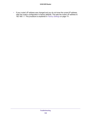 Page 109Troubleshooting 
109  N300 WiFi Router
•If your router’s IP address was changed and you do not know the current IP address, 
clear the router’s configuration to factory defaults. This sets the router’s IP address to 
192.168.1.1. This procedure is explained in 
Factory Settings on page 111. 