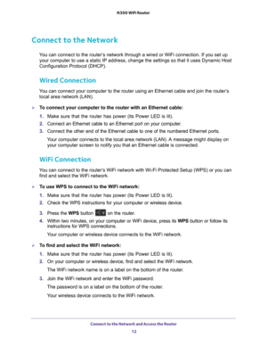 Page 12Connect to the Network and Access the Router 12
N300 WiFi Router 
Connect to the Network
You can connect to the router’s network through a wired or WiFi connection. If you set up 
your computer to use a static IP address, change the settings so that it\
 uses Dynamic Host 
Configuration Protocol (DHCP). 
Wired Connection
You can connect your computer to the router using an Ethernet cable and j\
oin the router’s local area network (LAN).
To connect your computer to the router with an Ethernet cable:
1....