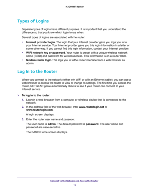 Page 13Connect to the Network and Access the Router 
13  N300 WiFi Router
Types of Logins
Separate types of logins have different purposes. It is important that you understand the 
difference so that you know which login to use when. 
Several types of logins are associated with the router:
•Internet provider login. The login that your Internet provider gave you logs you in to 
your Internet service. Your Internet provider gave you this login information in a letter or 
some other way. If you cannot find this...