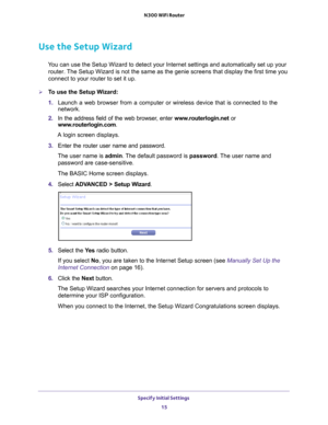 Page 15Specify Initial Settings 15
 N300 WiFi Router
Use the Setup Wizard
You can use the Setup Wizard to detect your Internet settings and automat\
ically set up your 
router. The Setup Wizard is not the same as the genie screens that display the f\
irst time you 
connect to your router to set it up.
To use the Setup Wizard:
1.  Launch a web browser from a computer or wireless device that is connecte\
d to the 
network.
2.  In the address field of the web browser
 , enter www.routerlogin.net  or...