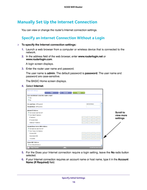 Page 16Specify Initial Settings 16
N300 WiFi Router 
Manually Set Up the Internet Connection
You can view or change the router’s Internet connection settings.
Specify an Internet Connection Without a Login
To specify the Internet connection settings:
1. 
Launch a web browser from a computer or wireless device that is connecte\
d to the 
network.
2.  In the address field of the web browser
 , enter www.routerlogin.net  or 
www.routerlogin.com.
A login screen displays.
3.  Enter the router user name and...