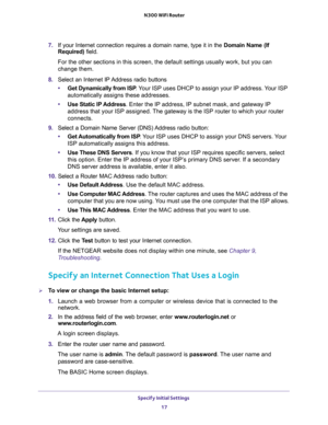 Page 17Specify Initial Settings 
17  N300 WiFi Router
7. If your Internet connection requires a domain name, type it in the Domain Name (If 
Required) field. 
For the other sections in this screen, the default settings usually work, but you can 
change them.
8. Select an Internet IP Address radio buttons
•Get Dynamically from ISP. Your ISP uses DHCP to assign your IP address. Your ISP 
automatically assigns these addresses.
•Use Static IP Address. Enter the IP address, IP subnet mask, and gateway IP 
address...
