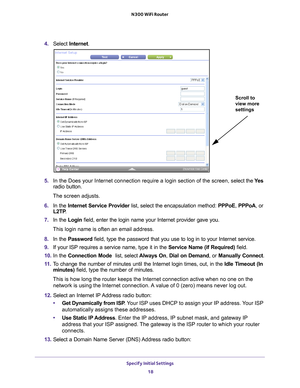 Page 18Specify Initial Settings 18
N300 WiFi Router 
4. 
Select  Internet .
Scroll to 
view more 
settings
5. In the Does your Internet connection require a login section of the scre\
en, s elect the Ye s 
radio button.
The screen adjusts.
6.  In the  Internet Service Provider list, select the encapsulation method:  PPPoE, PPPoA, or 
L2TP .
7.  In the Login field, enter the login name your Internet provider gave you. 
This login name is often an email address.
8.  In the Password field, type the password that...