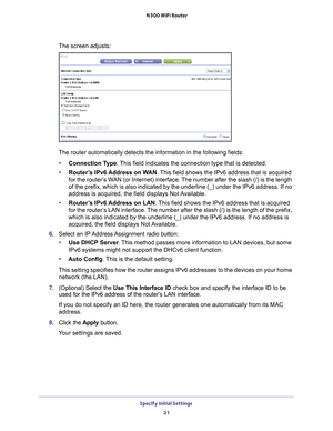 Page 21Specify Initial Settings 21
 N300 WiFi Router
The screen adjusts:
The router automatically detects the information in the following fields\
:
• Connection T
 ype. This field indicates the connection type that is detected.
• Router
’s IPv6 Address on WAN. This field shows the IPv6 address that is acquired 
for the router’s WAN (or Internet) interface. The number after the slash (/) is the length 
of the prefix, which is also indicated by the underline (_) under the \
IPv6 address. If no 
address is...