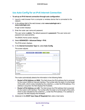 Page 22Specify Initial Settings 22
N300 WiFi Router 
Use Auto Config for an IPv6 Internet Connection
To set up an IPv6 Internet connection through auto configuration:
1. 
Launch a web browser from a computer or wireless device that is connecte\
d to the 
network.
2.  In the address field of the web browser
 , enter www.routerlogin.net  or 
www.routerlogin.com.
A login screen displays.
3.  Enter the router user name and password.
The user name is  admin. 
 The default password is password . The user name and...