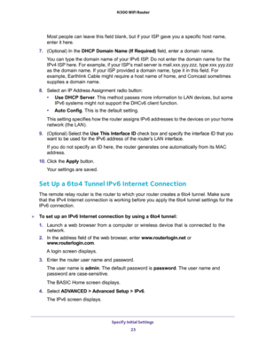 Page 23Specify Initial Settings 
23  N300 WiFi Router
Most people can leave this field blank, but if your ISP gave you a specific host name, 
enter it here.
7. (Optional) In the DHCP Domain Name (If Required) field, enter a domain name.
You can type the domain name of your IPv6 ISP. Do not enter the domain name for the 
IPv4 ISP here. For example, if your ISP’s mail server is mail.xxx.yyy.zzz, type xxx.yyy.zzz 
as the domain name. If your ISP provided a domain name, type it in this field. For 
example,...