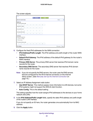 Page 26Specify Initial Settings 26
N300 WiFi Router 
The screen adjusts:
6. 
Configure the fixed IPv6 addresses for the WAN connection:
• IPv6 Address/Prefix 
 Length. The IPv6 address and prefix length of the router WAN 
interface.
• Default IPv6 Gateway . 
 The IPv6 address of the default IPv6 gateway for the router’s 
WAN interface.
• Primary DNS Server . 
 The primary DNS server that resolves IPv6 domain name 
records for the router.
• Secondary DNS Server . 
 The secondary DNS server that resolves IPv6...