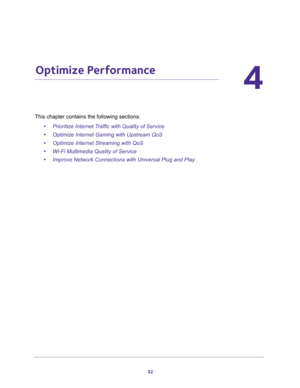 Page 3232
4
4.   Optimize Performance
This chapter contains the following sections:
•Prioritize Internet Traffic with Quality of Service 
•Optimize Internet Gaming with Upstream QoS 
•Optimize Internet Streaming with QoS 
•Wi-Fi Multimedia Quality of Service 
•Improve Network Connections with Universal Plug and Play  