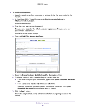 Page 34Optimize Performance 34
N300 WiFi Router 
To enable upstream QoS:
1. 
Launch a web browser from a computer or wireless device that is connecte\
d to the 
network.
2.  In the address field of the web browser
 , enter http://www.routerlogin.net  or 
http://www.routerlogin.com .
A login screen displays.
3.  Enter the router user name and password.
The user name is  admin. 
 The default password is password . The user name and 
password are case-sensitive.
The BASIC Home screen displays.
4.  Select  ADV...