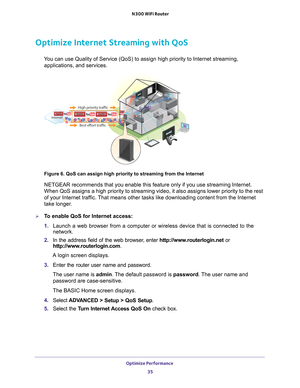 Page 35Optimize Performance 35
 N300 WiFi Router
Optimize Internet Streaming with QoS
You can use Quality of Service (QoS) to assign high priority to Interne\
t streaming, 
applications, and services.
Best effort traffic
Internet
High priority traffic
Figure 6. QoS can assign high priority to streaming from the Internet
NETGEAR recommends that you enable this feature only if you use streamin\
g Internet. 
When QoS assigns a high priority to streaming video, it also assigns low\
er priority to the rest 
of your...