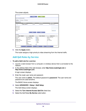 Page 36Optimize Performance 36
N300 WiFi Router 
The screen adjusts.
6. 
Click the  Apply button.
The router assigns a high priority to video streaming from the Internet \
traffic.
Add QoS Rules by Service
To add a QoS rule for a service:
1.  Launch a web browser from a computer or wireless device that is connecte\
d to the 
network.
2.  In the address field of the web browser
 , enter http://www.routerlogin.net  or 
http://www.routerlogin.com .
A login screen displays.
3.  Enter the router user name and...