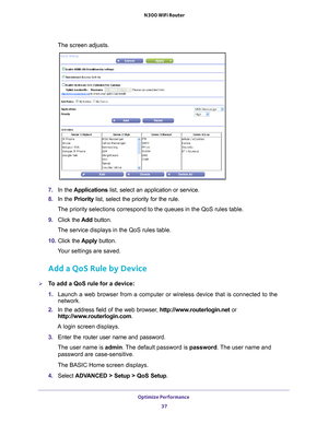 Page 37Optimize Performance 37
 N300 WiFi Router
The screen adjusts.
7. 
In the  Applications list, select an application or service.
8.  In the Priority list, select the priority for the rule.
The priority selections correspond to the queues in the QoS rules table.\
9.  Click the  Add button.
The service displays in the QoS rules table.
10.  Click the  Apply button.
Your settings are saved.
Add a QoS Rule by Device
To add a QoS rule for a device:
1.  Launch a web browser from a computer or wireless device...