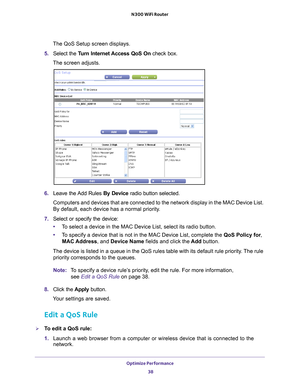 Page 38Optimize Performance 38
N300 WiFi Router 
The QoS Setup screen displays.
5.  Select the  T
 urn Internet Access QoS On check box.
The screen adjusts.
6.  Leave the Add Rules By Device  radio button selected.
Computers and devices that are connected to the network display in the M\
AC Device List. 
By default, each device has a normal priority
 .
7.  Select or specify the device:
• T
o select a device in the MAC Device List, select its radio button.
•T
o specify a device that is not in the MAC Device...
