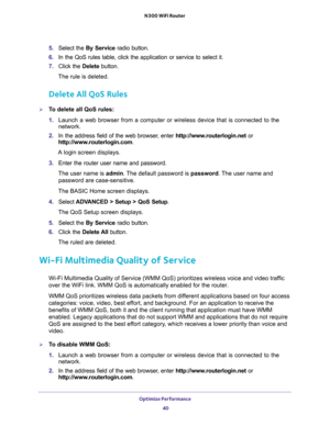 Page 40Optimize Performance 
40 N300 WiFi Router 
5. Select the By Service radio button.
6. In the QoS rules table, click the application or service to select it.
7. Click the Delete button.
The rule is deleted.
Delete All QoS Rules
To delete all QoS rules:
1. Launch a web browser from a computer or wireless device that is connected to the 
network.
2. In the address field of the web browser, enter http://www.routerlogin.net or 
http://www.routerlogin.com.
A login screen displays.
3. Enter the router user name...