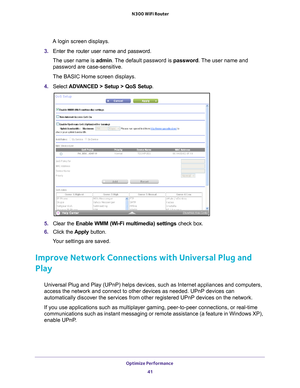 Page 41Optimize Performance 41
 N300 WiFi Router
A login screen displays.
3.  Enter the router user name and password.
The user name is  admin. 
 The default password is password. The user name and 
password are case-sensitive.
The BASIC Home screen displays.
4.  Select  ADV
 ANCED > Setup > QoS Setup .
5. Clear the Enable WMM (Wi-Fi multimedia) settings  check box.
6.  Click the  Apply button.
Your settings are saved.
Improve Network Connections with Universal Plug and 
Play
Universal Plug and Play (UPnP)...