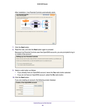 Page 46Control Access to the Internet 46
N300 WiFi Router 
After installation, Live Parental Controls automatically starts.
7.
Click the  Next button.
8. Read the note, and click the  Next button again to proceed.
Because Live Parental Controls uses free OpenDNS accounts, you are promp\
ted to log in 
or create a free account.
9. Select a radio button as follows:
• If you already have an OpenDNS account, leave the  Ye
 s radio button selected. 
• If you do not have an OpenDNS account, select the No radio...