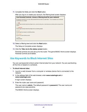 Page 47Control Access to the Internet 47
 N300 WiFi Router
11 .
Complete the fields and click the  Next button.
After you log on or create your account, the filtering level screen disp\
lays:
12. Select a filtering level and click the  Next button.
The Setup is Complete screen displays.
13. Click the  T
 ake me to the status screen button.
Parental controls are now set up for the router. The genie BASIC Home screen displays 
Parental Controls as Enabled.
Use Keywords to Block Internet Sites
You can use keywords...