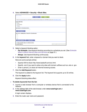 Page 48Control Access to the Internet 48
N300 WiFi Router 
4. 
Select  ADVANCED > Security >  Block Sites.
5.  Select a keyword blocking option:
• Per Schedule. Use keyword blocking according to a schedule you set. (See  Schedule 
When to Block Internet Sites and Services on page  51.)
• Always. Use keyword blocking continuously
 .
6.  In the keyword field, enter a keyword or domain that you want to block.
Here are some sample entries:
• Specify XXX to block http://www
 .badstuff.com/xxx.html.
• Specify .com if...