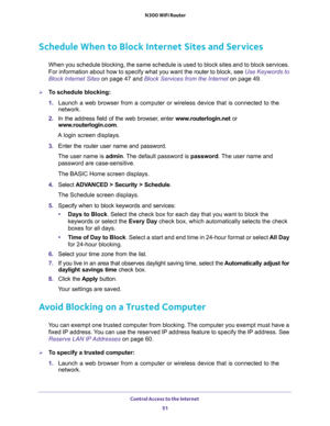 Page 51Control Access to the Internet 
51  N300 WiFi Router
Schedule When to Block Internet Sites and Services
When you schedule blocking, the same schedule is used to block sites and to block services. 
For information about how to specify what you want the router to block, see 
Use Keywords to 
Block Internet Sites on page 47 and Block Services from the Internet on page 49.
To schedule blocking:
1. Launch a web browser from a computer or wireless device that is connected to the 
network.
2. In the address...