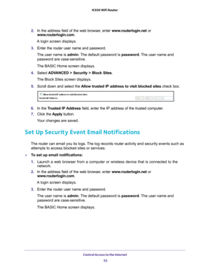 Page 52Control Access to the Internet 52
N300 WiFi Router 
2. 
In the address field of the web browser, enter  www.routerlogin.net or 
www.routerlogin.com.
A login screen displays.
3.  Enter the router user name and password.
The user name is  admin. 
 The default password is password . The user name and 
password are case-sensitive.
The BASIC Home screen displays.
4.  Select  ADV
 ANCED > Security > Block Sites .
The Block Sites screen displays.
5.  Scroll down and select the  Allow trusted IP address to visit...