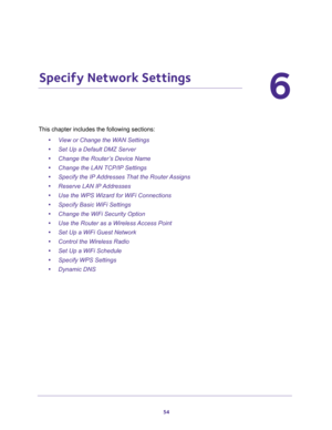 Page 5454
6
6.   Specify Network Settings
This chapter includes the following sections:
•View or Change the WAN Settings 
•Set Up a Default DMZ Server 
•Change the Router’s Device Name 
•Change the LAN TCP/IP Settings 
•Specify the IP Addresses That the Router Assigns 
•Reserve LAN IP Addresses 
•Use the WPS Wizard for WiFi Connections 
•Specify Basic WiFi Settings 
•Change the WiFi Security Option 
•Use the Router as a Wireless Access Point 
•Set Up a WiFi Guest Network 
•Control the Wireless Radio 
•Set Up a...