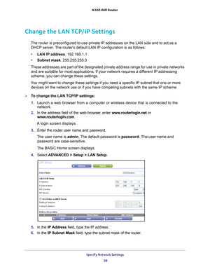 Page 58Specify Network Settings 58
N300 WiFi Router 
Change the LAN TCP/IP Settings
The router is preconfigured to use private IP addresses on the LAN side \
and to act as a 
DHCP server. The router’s default LAN IP configuration is as follows:
• LAN IP address. 192.168.1.1
• Subnet mask. 255.255.255.0
These addresses are part of the designated private address range for use\
 in private networks  and are suitable for most applications. If your network requires a dif
 ferent IP addressing 
scheme, you can change...