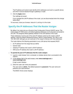 Page 59Specify Network Settings 
59  N300 WiFi Router
The IP address and subnet mask identify which addresses are local to a specific device 
and which must be reached through a gateway or router.
7. Click the Apply button.
Your settings are saved.
If you changed the LAN IP address of the router, you are disconnected when this change 
takes effect.
To reconnect, close your browser, relaunch it, and log in to the router.
Specify the IP Addresses That the Router Assigns
By default, the router acts as a Dynamic...