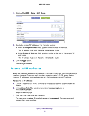 Page 60Specify Network Settings 60
N300 WiFi Router 
4. 
Select  ADVANCED > Setup > LAN Setup .
5. Specify the range of IP addresses that the router assigns:
a. In the Starting IP 
 Address field, type the lowest number in the range.
This IP address must be in the same subnet as the router.
b.  In the Ending IP 
 Address field, type the number at the end of the range of IP 
addresses.
This IP address must be in the same subnet as the router.
6.  Click the  Apply button.
Your settings are saved.
Reserve LAN IP...